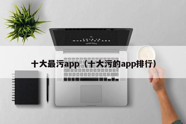 十大最污app（十大污的app排行）