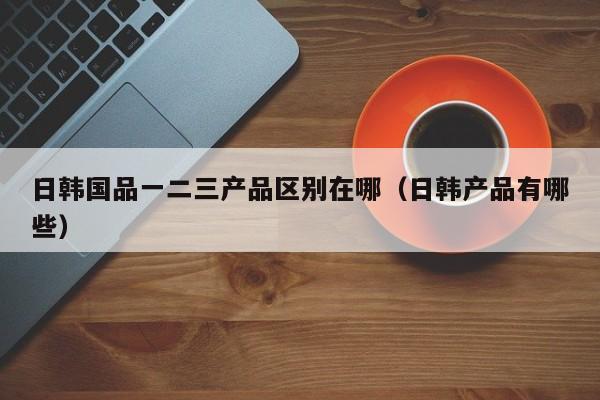 日韩国品一二三产品区别在哪（日韩产品有哪些）