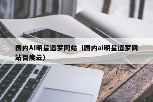 国内AI明星造梦网站（国内ai明星造梦网站百度云）