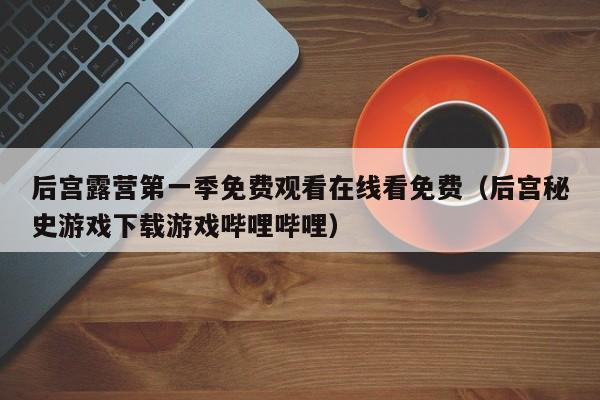 后宫露营第一季免费观看在线看免费（后宫秘史游戏下载游戏哔哩哔哩）