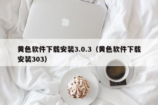 黄色软件下载安装3.0.3（黄色软件下载安装303）