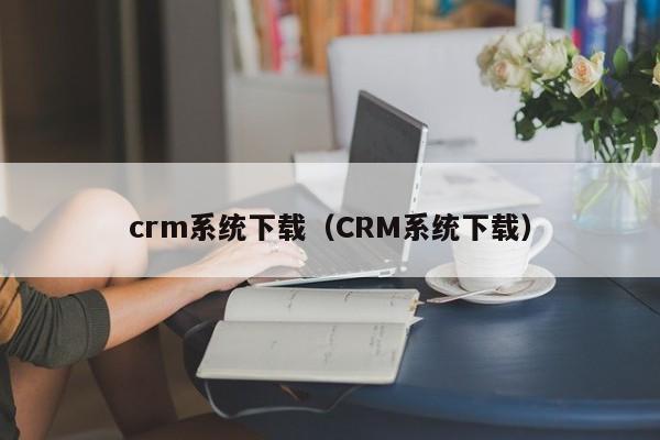 crm系统下载（CRM系统下载）
