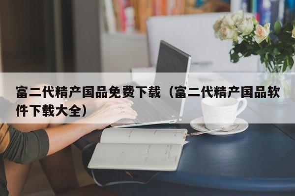 富二代精产国品免费下载（富二代精产国品软件下载大全）