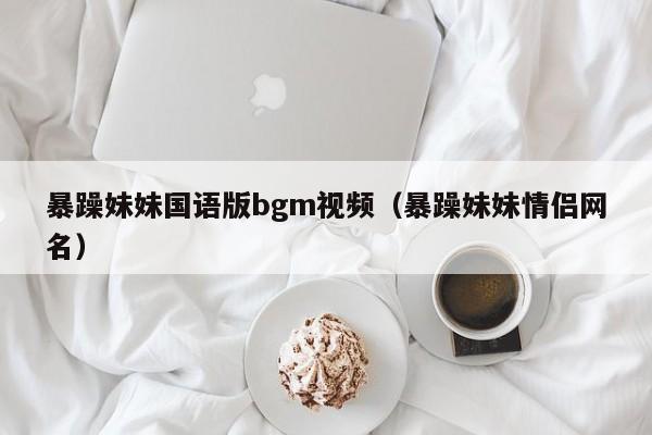 暴躁妹妹国语版bgm视频（暴躁妹妹情侣网名）