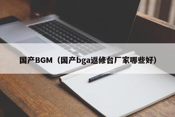 国产BGM（国产bga返修台厂家哪些好）
