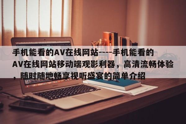 手机能看的AV在线网站----手机能看的AV在线网站移动端观影利器，高清流畅体验，随时随地畅享视听盛宴的简单介绍