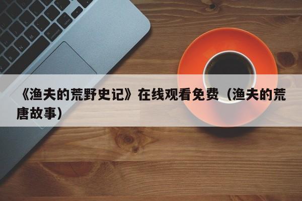 《渔夫的荒野史记》在线观看免费（渔夫的荒唐故事）