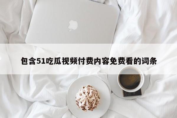 包含51吃瓜视频付费内容免费看的词条