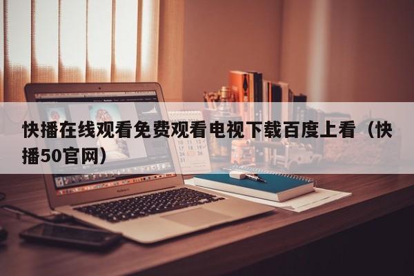 快播在线观看免费观看电视下载百度上看（快播50官网）