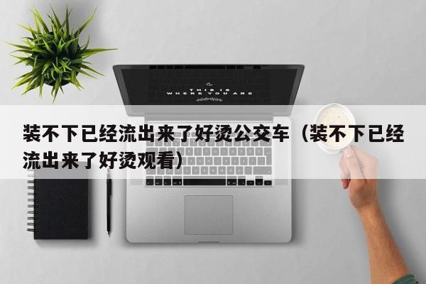 装不下已经流出来了好烫公交车（装不下已经流出来了好烫观看）