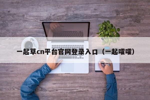 一起草cn平台官网登录入口（一起嚯嚯）