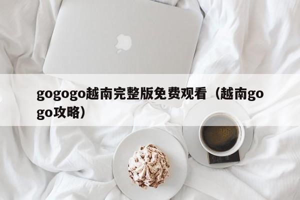 gogogo越南完整版免费观看(越南gogo攻略)