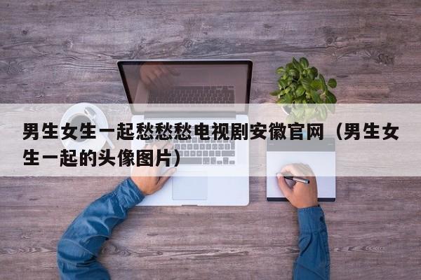 男生女生一起愁愁愁电视剧安徽官网(男生女生一起的头像图片)