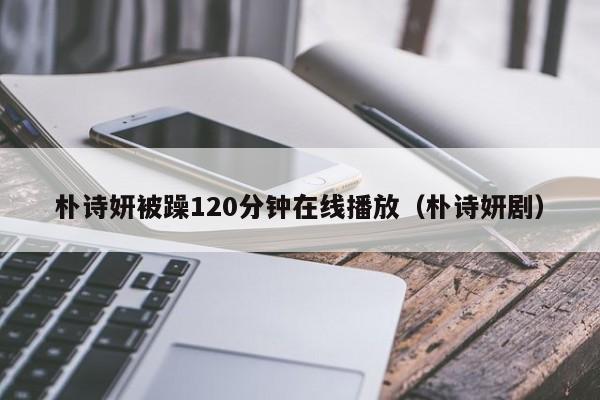 朴诗妍被躁120分钟在线播放（朴诗妍剧）