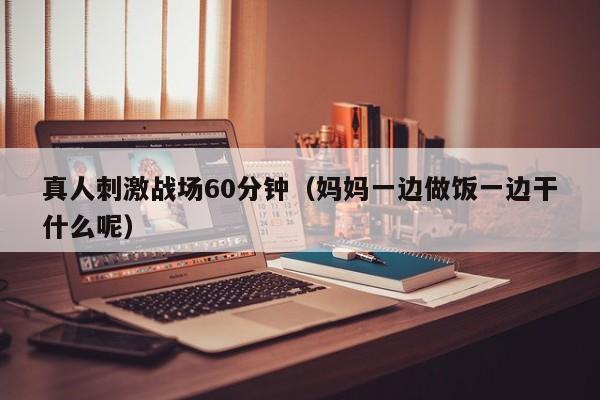 真人刺激战场60分钟（妈妈一边做饭一边干什么呢）