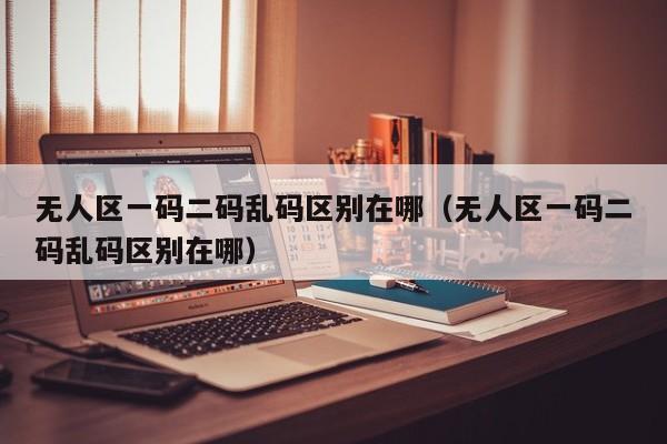无人区一码二码乱码区别在哪（无人区一码二码乱码区别在哪）