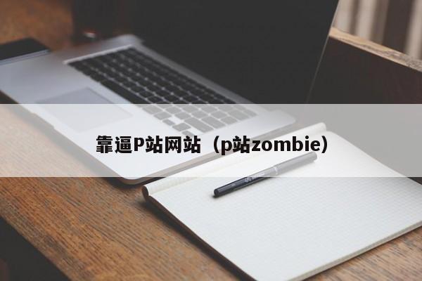 靠逼P站网站（p站zombie）