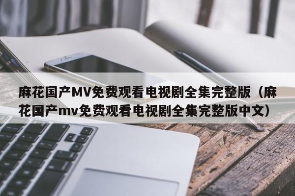 麻花国产MV免费观看电视剧全集完整版（麻花国产mv免费观看电视剧全集完整版中文）