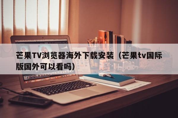芒果TV浏览器海外下载安装（芒果tv国际版国外可以看吗）