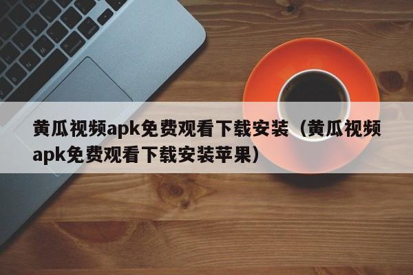 黄瓜视频apk免费观看下载安装（黄瓜视频apk免费观看下载安装苹果）