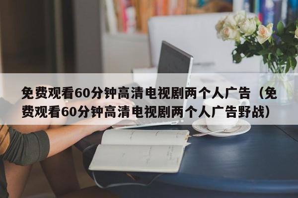 免费观看60分钟高清电视剧两个人广告（免费观看60分钟高清电视剧两个人广告野战）