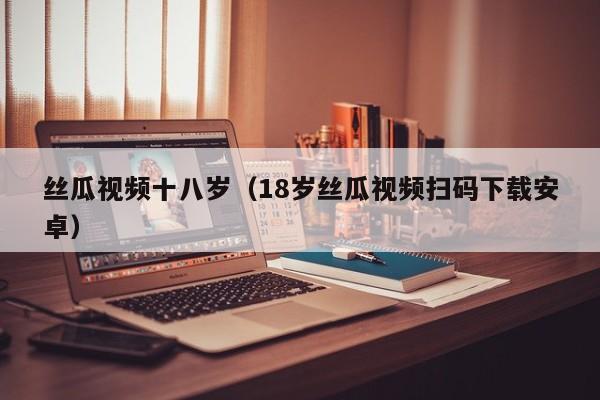 丝瓜视频十八岁（18岁丝瓜视频扫码下载安卓）