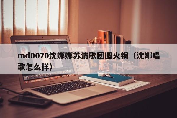 md0070沈娜娜苏清歌团圆火锅（沈娜唱歌怎么样）