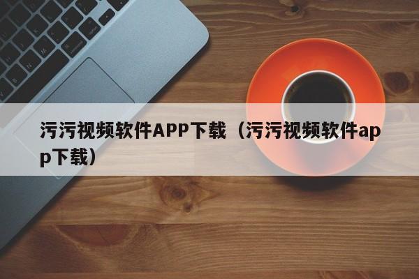 污污视频软件APP下载（污污视频软件app下载）