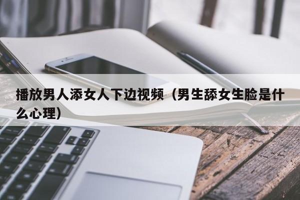 播放男人添女人下边视频（男生舔女生脸是什么心理）