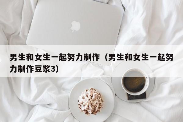 男生和女生一起努力制作（男生和女生一起努力制作豆浆3）