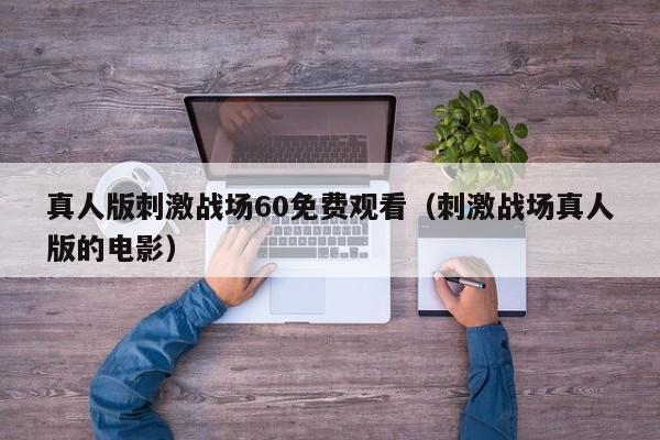 真人版刺激战场60免费观看（刺激战场真人版的电影）