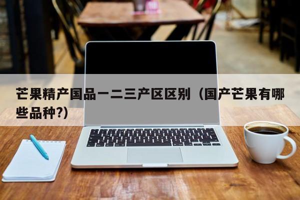 芒果精产国品一二三产区区别（国产芒果有哪些品种?）
