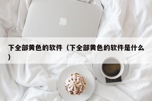 下全部黄色的软件（下全部黄色的软件是什么）