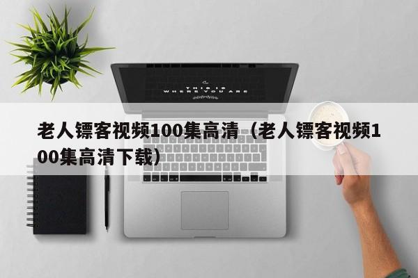 老人镖客视频100集高清（老人镖客视频100集高清下载）