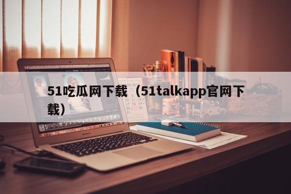 51吃瓜网下载（51talkapp官网下载）