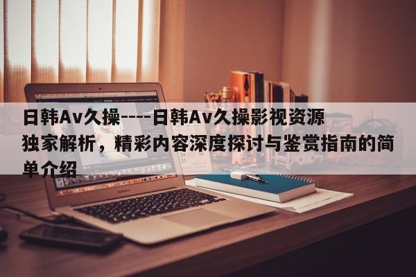 日韩Av久操----日韩Av久操影视资源独家解析，精彩内容深度探讨与鉴赏指南的简单介绍
