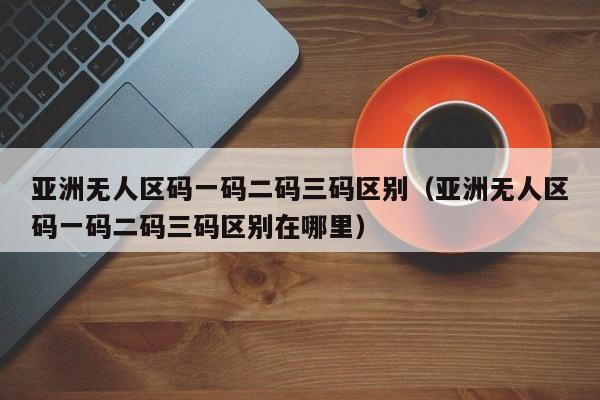 亚洲无人区码一码二码三码区别（亚洲无人区码一码二码三码区别在哪里）