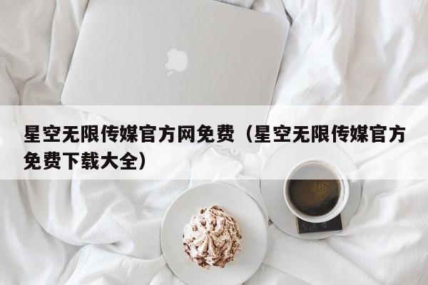 星空无限传媒官方网免费（星空无限传媒官方免费下载大全）