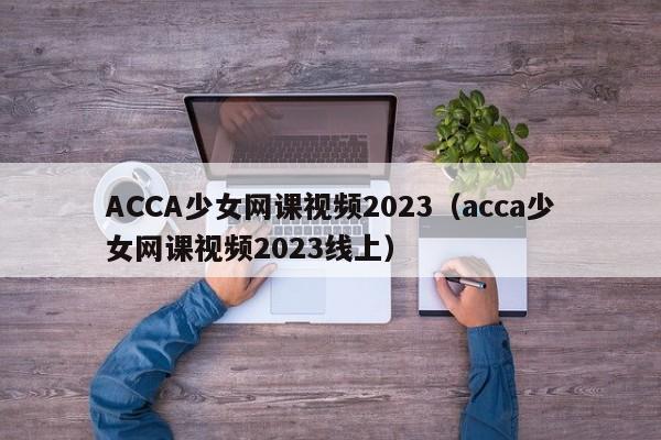 ACCA少女网课视频2023(acca少女网课视频2023线上)