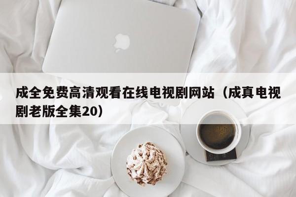 成全免费高清观看在线电视剧网站（成真电视剧老版全集20）