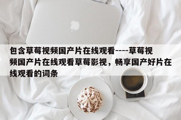 包含草莓视频国产片在线观看----草莓视频国产片在线观看草莓影视，畅享国产好片在线观看的词条
