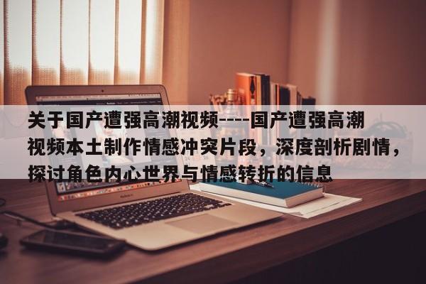 关于国产遭强高潮视频----国产遭强高潮视频本土制作情感冲突片段，深度剖析剧情，探讨角色内心世界与情感转折的信息