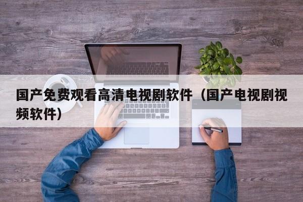 国产免费观看高清电视剧软件（国产电视剧视频软件）
