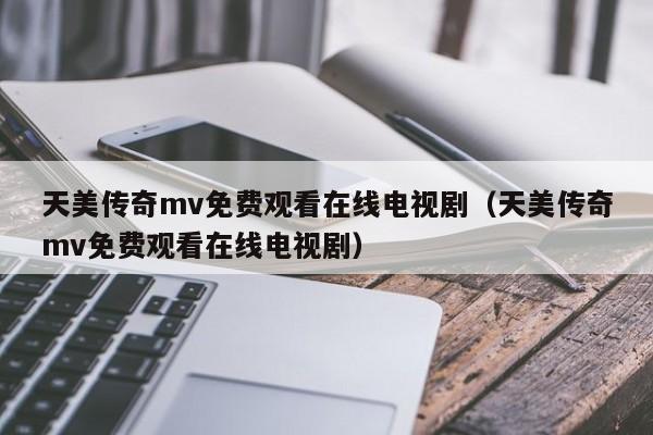 天美传奇mv免费观看在线电视剧（天美传奇mv免费观看在线电视剧）