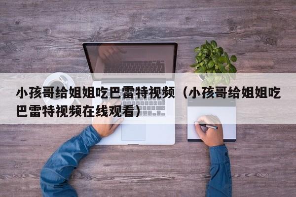 小孩哥给姐姐吃巴雷特视频（小孩哥给姐姐吃巴雷特视频在线观看）