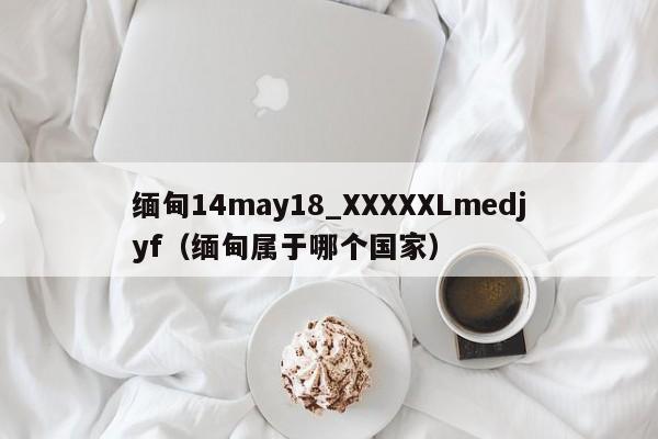 缅甸14may18_XXXXXLmedjyf（缅甸属于哪个国家）