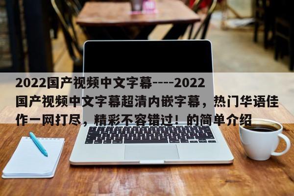 2022国产视频中文字幕----2022国产视频中文字幕超清内嵌字幕，热门华语佳作一网打尽，精彩不容错过！的简单介绍