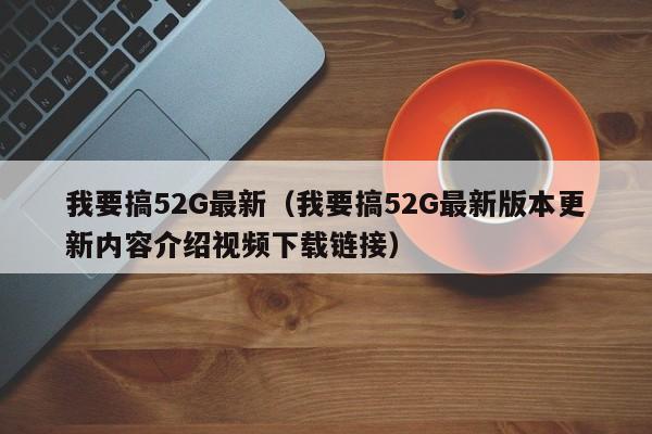 我要搞52G最新（我要搞52G最新版本更新内容介绍视频下载链接）