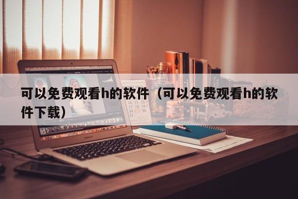 可以免费观看h的软件（可以免费观看h的软件下载）