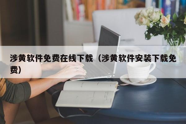 涉黄软件免费在线下载（涉黄软件安装下载免费）